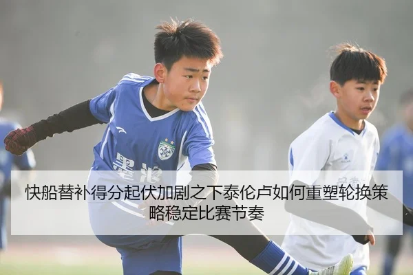 快船替补得分起伏加剧之下泰伦卢如何重塑轮换策略稳定比赛节奏